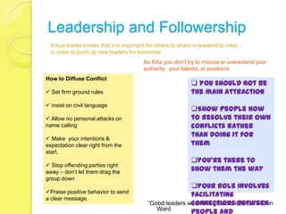 Leadership and Followership
  A true leader knows that it is important for others to share in leadership roles
  in order to build up new leaders for tomorrow.
                                         As RAs you don’t try to misuse or overextend your
                                         authority, your talents, or positions.
How to Diffuse Conflict
                                                               You should not be
 Set firm ground rules                                       the main attraction
 insist on civil language
                                                              Show people how
 Allow no personal attacks on                                to resolve their own
name calling                                                  conflicts rather
                                                              than doing it for
 Make your intentions &
expectation clear right from the                              them
start.
                                                              You’re there to
 Stop offending parties right
away – don’t let them drag the                                show them the way
group down
                                                          Your role involves
Praise positive behavior to send
                                                          facilitating
a clear message.
                                                          connections between
                                           “Good leaders were first great followers.” – Don
                                              Ward
                                                          people and
 