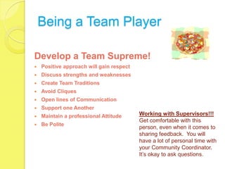 Being a Team Player

Develop a Team Supreme!
   Positive approach will gain respect
   Discuss strengths and weaknesses
   Create Team Traditions
   Avoid Cliques
   Open lines of Communication
   Support one Another
   Maintain a professional Attitude      Working with Supervisors!!!
                                          Get comfortable with this
   Be Polite
                                          person, even when it comes to
                                          sharing feedback. You will
                                          have a lot of personal time with
                                          your Community Coordinator.
                                          It’s okay to ask questions.
 