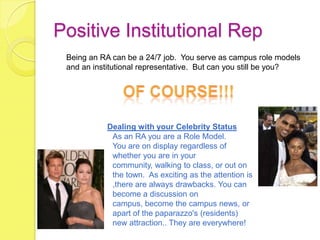 Positive Institutional Rep
 Being an RA can be a 24/7 job. You serve as campus role models
 and an institutional representative. But can you still be you?




           Dealing with your Celebrity Status
            As an RA you are a Role Model.
            You are on display regardless of
            whether you are in your
            community, walking to class, or out on
            the town. As exciting as the attention is
            ,there are always drawbacks. You can
            become a discussion on
            campus, become the campus news, or
            apart of the paparazzo's (residents)
            new attraction.. They are everywhere!
 