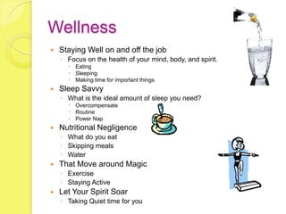 Wellness
   Staying Well on and off the job
    ◦ Focus on the health of your mind, body, and spirit.
       Eating
       Sleeping
       Making time for important things
   Sleep Savvy
    ◦ What is the ideal amount of sleep you need?
       Overcompensate
       Routine
       Power Nap
   Nutritional Negligence
    ◦ What do you eat
    ◦ Skipping meals
    ◦ Water
   That Move around Magic
    ◦ Exercise
    ◦ Staying Active
   Let Your Spirit Soar
    ◦ Taking Quiet time for you
 