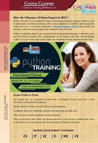 How Do I Become a Python Expert in 2021?
Python viewed to be an interpreted, object-oriented programming language. Python is easy
to understand, convenient to analyse and its syntax emphasizes readability and consequently
reduces the cost e of software maintenance. Python Training in Delhi helps modules and
packages, which encourages application modularity and code reuse.
Python's readability makes it an exceptional first programming language, it therefore gives
you the leeway to assume like a programmer and no longer waste time with perplexing
syntax. Let’s now look at the required skills one should have before entering into this field.
Required Skills for Python
One should have an educational qualification of Computer Science and have a brief
knowledge of programming language.
He/she must be excellent in verbal and oral communication.
Candidates must have leadership, interpersonal and teamwork skills also.
They must be excellent in problem-solving solutions.
These are the basic skills which one should must have, if they want to establish their career
in this field. Let’s now jump into the few advantages of Python certification.
 