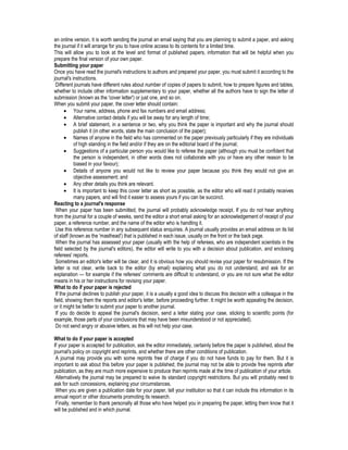 an online version, it is worth sending the journal an email saying that you are planning to submit a paper, and asking
the journal if it will arrange for you to have online access to its contents for a limited time.
This will allow you to look at the level and format of published papers, information that will be helpful when you
prepare the final version of your own paper.
Submitting your paper
Once you have read the journal's instructions to authors and prepared your paper, you must submit it according to the
journal's instructions.
Different journals have different rules about number of copies of papers to submit, how to prepare figures and tables,
whether to include other information supplementary to your paper, whether all the authors have to sign the letter of
submission (known as the 'cover letter') or just one, and so on.
When you submit your paper, the cover letter should contain:
• Your name, address, phone and fax numbers and email address;
• Alternative contact details if you will be away for any length of time;
• A brief statement, in a sentence or two, why you think the paper is important and why the journal should
publish it (in other words, state the main conclusion of the paper);
• Names of anyone in the field who has commented on the paper previously particularly if they are individuals
of high standing in the field and/or if they are on the editorial board of the journal;
• Suggestions of a particular person you would like to referee the paper (although you must be confident that
the person is independent, in other words does not collaborate with you or have any other reason to be
biased in your favour);
• Details of anyone you would not like to review your paper because you think they would not give an
objective assessment; and
• Any other details you think are relevant.
• It is important to keep this cover letter as short as possible, as the editor who will read it probably receives
many papers, and will find it easier to assess yours if you can be succinct.
Reacting to a journal's response
When your paper has been submitted, the journal will probably acknowledge receipt. If you do not hear anything
from the journal for a couple of weeks, send the editor a short email asking for an acknowledgement of receipt of your
paper, a reference number, and the name of the editor who is handling it.
Use this reference number in any subsequent status enquiries. A journal usually provides an email address on its list
of staff (known as the 'masthead') that is published in each issue, usually on the front or the back page.
When the journal has assessed your paper (usually with the help of referees, who are independent scientists in the
field selected by the journal's editors), the editor will write to you with a decision about publication, and enclosing
referees' reports.
Sometimes an editor's letter will be clear, and it is obvious how you should revise your paper for resubmission. If the
letter is not clear, write back to the editor (by email) explaining what you do not understand, and ask for an
explanation — for example if the referees' comments are difficult to understand, or you are not sure what the editor
means in his or her instructions for revising your paper.
What to do if your paper is rejected
If the journal declines to publish your paper, it is a usually a good idea to discuss this decision with a colleague in the
field, showing them the reports and editor's letter, before proceeding further. It might be worth appealing the decision,
or it might be better to submit your paper to another journal.
If you do decide to appeal the journal's decision, send a letter stating your case, sticking to scientific points (for
example, those parts of your conclusions that may have been misunderstood or not appreciated).
Do not send angry or abusive letters, as this will not help your case.
What to do if your paper is accepted
If your paper is accepted for publication, ask the editor immediately, certainly before the paper is published, about the
journal's policy on copyright and reprints, and whether there are other conditions of publication.
A journal may provide you with some reprints free of charge if you do not have funds to pay for them. But it is
important to ask about this before your paper is published; the journal may not be able to provide free reprints after
publication, as they are much more expensive to produce than reprints made at the time of publication of your article.
Alternatively the journal may be prepared to waive its standard copyright restrictions. But you will probably need to
ask for such concessions, explaining your circumstances.
When you are given a publication date for your paper, tell your institution so that it can include this information in its
annual report or other documents promoting its research.
Finally, remember to thank personally all those who have helped you in preparing the paper, letting them know that it
will be published and in which journal.
 
