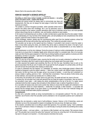 Maxine Clark is the executive editor of Nature
HOW DO I SUB-EDIT A SCIENCE ARTICLE?
Peter Wrobel Nature 10 February 2008 | EN | 中文 Flickr/prasan.naik
Sub-editing an article means making it readable, accurate and attractive — not putting
words in the author's mouth — explains Peter Wrobel.
Scientists and science writers are always keen to communicate new ideas and
developments. But they are not always the best judges of what their intended
audience can absorb.
The problem is common throughout journalism, where specialist writers tend to
assume that others share their knowledge. But it can be particularly acute in
science journalism for two reasons: scientific specialisms often have an extremely narrow focus, and most specialist
writing is about things that are, by definition, new, and therefore unfamiliar to many readers.
In the course of commissioning such an article, an editor normally learns a great deal about the story subject. Indeed,
their understanding of it may rival that of the intended author, and will probably be more comprehensive than almost
anyone's, apart from those involved in the research itself.
All this knowledge, however, already sets the commissioning editor apart from the intended audience, whose first
acquaintance with the topic will be when they read the article. This is where the sub-editor comes in.
The sub-editor can be seen as the reader's last line of defence. A sub-editor's main concern is what the reader is
likely to know before seeing the article, and whether they will be able to understand the article in the light of such
knowledge. And the sub-editor's main task is to ensure that the article is comprehensible to as many readers as
possible.
But comprehension is not the only challenge. During the process of making an article understandable, the sub-editor
must also try to ensure that it is readable, legally sound, ethical and written in a consistent style. She or he must also
make sure that it fits the space assigned to it; that it has an enticing headline and good captions on pictures and other
illustrations; and that it is accurate — right down to the spelling of the author’s name.
Keeping the reader's attention
While it is only one of the sub-editor's tasks, ensuring that the article can be easily understood is perhaps the most
important. Sub-editors often find it useful to start by asking how much people read of any given article.
It is often assumed that readers read everything. But this is far from the case. Sub-editors have to work on the
general assumption that 80 per cent of readers will not get past the fourth paragraph of a printed article, and 90 per
cent will not touch the scroll button when reading an article online.
It is easy to understand why this happens. In a newspaper, for example, every double-page spread is littered with
headlines all designed to grab the reader's attention — rather like a street market, with different traders shouting out
their wares. As their eye roves over the page, giving it any excuse to hesitate — a word they don't understand, an
obvious mistake in spelling, grammar or fact — will break their concentration. There are plenty of other stories vying
for their attention, and once their eye wanders off, it is unlikely to return.
In that sense, the sub-editor's aim is simple: that for any given story, the reader will read it all, down to the end.
To achieve this, the sub-editor has to deal with elements that can break the reader's concentration. Here we return to
the sub-editor's many tasks — with making the article comprehensible at the top of the list. If a reader cannot
understand what the writer is saying, there are plenty of other articles to read, or plenty of hyperlinks to click on.
So a sub-editor will assess every word (some quicker than others) to ensure that the readers will understand it. And
for any publication aimed at a broad readership — SciDev.Net, for example, or New Scientist — a sub-editor will
assume that the average reader of any given article is a non-specialist. After all, how much molecular biology will
even the average condensed-matter physicist understand?
Comprehension
So what will a sub-editor identify as being incomprehensible to a non-specialist audience? The first, and most
important, rule of thumb is that if the sub-editor cannot understand it, the non-specialist audience won't understand it
either.
Applying this rule demands a certain level of self-confidence, however. Science is full of hierarchies, social and
otherwise, but one of the most powerful is based on knowledge: the more you know, the higher your status.
In this situation, sub-editors have to be willing to assert their ignorance. For a sub-editor, saying, "I don’t understand
this" is not an admission of failure or inadequacy; it is a vital first step in turning the article into something that is easily
understood.
At this point, writers — and even editors — can become a little frustrated, and may exclaim, "But everyone knows
xxx!" The sub-editor has to remind the author that "everyone" can't know xxx, since they don't. Or that what everyone
has learnt in the past is not important — it’s what everyone remembers that counts.
 