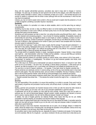 Along with this requisite self-admitted ignorance, sub-editors also need to keep alert to changes in 'common
knowledge'. Ten years ago, for example, the word 'genome' did not fall into this category, even within that section of
the public closely interested in science. Today it is understood, at least up to a point — and normally that point is far
enough for readers to understand what the article is about (although there are still circumstances in which the term
may need to be explained).
Likewise, you may not need to explain what a protein is. But you would want to explain what the proteome is. It is all
a matter of judgment, something a sub-editor requires in abundance.
Readability
The next key ambition of a sub-editor is to make an article readable, which is not the same thing as making it
comprehensible.
Something may be clear, but dull; or clear, but difficult to take in at normal reading speed. Readers find it hard to
maintain concentration if a text is dull or difficult, and they'll quickly move on to the next headline. Readability is what
will keep them going to the last sentence.
Sometimes your word processor can help to check this. I am writing this article using Microsoft Word, which — along
with other standard word processing programs — has a function for checking readability. All readability checkers do
fundamentally the same thing: use algorithms based on word length (or number of syllables), numbers of words in
sentences and, sometimes, numbers of sentences in paragraphs, and then tell you how difficult the article is to read.
The level of difficulty is often expressed as the number of years you'd need to have amassed within the American
education system to understand the piece.
In my first draft, the result was 11 years, which means, roughly, that the average 17-year-old could understand it — a
little high for easy reading. Newspapers tend to aim a bit lower. The reading ease so far is 53.9 — on a scale where
100 is very easy, 60 is 'plain English', 40 is 'difficult' and anything under 20 is 'very difficult'. For comparison, a paper
on molecular biology in Nature will typically rate between 20 and 25!
The principle behind all readability checkers is simple: neurological perception. However familiar a long individual
word might be — take 'demonstration', which has 13 letters and four syllables — once you start filling up a sentence
with long words, the eye and the brain simply cannot read them easily.
This creates particular problems for sub-editors working on science stories, since science is full of long words —
'epidemiology', for example, or 'crystallography'. The solution is to go short wherever possible: short words, short
sentences and short paragraphs.
This is often easy to do. Words such as 'demonstrate' can easily be shortened to 'show', or 'consume' to 'eat'. Other
words can be cut out entirely — the word 'very', for example, is almost always unnecessary — while words such as
'however' can often be changed to 'but', or just omitted, and 'furthermore' can profitably be transformed into 'and'.
The next trick is to look for 'passive' sentences — for example, "It has been shown by Swedish scientists that…".
Passive sentences are notoriously common in science writing, as this is the way most scientists seem to have been
trained to write papers. They slow sentences down, and put a brake on readability. One-way of keeping a check on
them is with the Word grammar checker, which will tell you what percentages of your sentences are passive.
Once a sub-editor has pinned passive sentences culprits down, they need to turn them around to make them active
— "Swedish scientists have shown that…". This reduces the number of words from eight to five — a reduction of 37.5
per cent!
Accuracy
The next responsibility of the sub-editor is to ensure that everything in an article is accurate. Every word must be
spelt properly, all grammar and punctuation must be correct, and all facts should, in principle, be checked — within
reason.
Spelling, grammar and punctuation are important because errors in them can alter the sense the writer intends to
convey. In these matters, you can never, ever, rely on your computer's spellchecker or grammar checker.
A spellchecker will not tell you whether you have spelt the word correctly, merely that a word can be spelt in a
particular way. So it will not discriminate between 'discreet' (prudent, modest, perceptive) and 'discrete' (a common
word in science, meaning 'distinct'). Nor will it tell the difference between 'checker' and 'chequer'.
In addition, the rules of English grammar are relatively flexible, which means that they are not, yet, reliably
susceptible to machine checking. So sub-editors must become masters of their language.
Another reason for getting these things right is that when they are not, they distract the reader. A sub-editor wants the
reader who has read one group of words to go on to the next, not to stop and compose a letter of complaint to the
editor about a grammatical slip.
Factual accuracy is even more important. Inaccurate facts can do quite a lot of damage: distract or mislead the
reader, reduce the reader's trust in everything else, and damage the reputation of the publication. Serious errors may
demand a correction in the next issue, which takes up time and space.
So sub-editors need to check everything they can, especially the names of institutions and people. It's the least they
can do for scientists. After all, it's a tough job — you labour unnoticed in the lab, your family has no idea what you do,
 