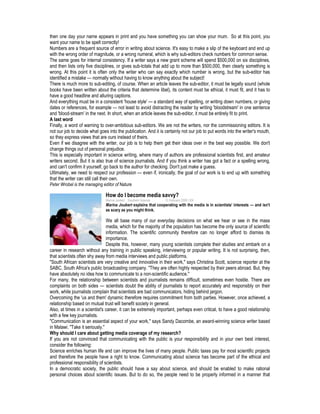 then one day your name appears in print and you have something you can show your mum. So at this point, you
want your name to be spelt correctly!
Numbers are a frequent source of error in writing about science. It's easy to make a slip of the keyboard and end up
with the wrong order of magnitude, or a wrong numeral, which is why sub-editors check numbers for common sense.
The same goes for internal consistency. If a writer says a new grant scheme will spend $500,000 on six disciplines,
and then lists only five disciplines, or gives sub-totals that add up to more than $500,000, then clearly something is
wrong. At this point it is often only the writer who can say exactly which number is wrong, but the sub-editor has
identified a mistake — normally without having to know anything about the subject!
There is much more to sub-editing, of course. When an article leaves the sub-editor, it must be legally sound (whole
books have been written about the criteria that determine libel), its content must be ethical, it must fit, and it has to
have a good headline and alluring captions.
And everything must be in a consistent 'house style' — a standard way of spelling, or writing down numbers, or giving
dates or references, for example — not least to avoid distracting the reader by writing 'bloodstream' in one sentence
and 'blood-stream' in the next. In short, when an article leaves the sub-editor, it must be entirely fit to print.
A last word
Finally, a word of warning to over-ambitious sub-editors. We are not the writers, nor the commissioning editors. It is
not our job to decide what goes into the publication. And it is certainly not our job to put words into the writer's mouth,
so they express views that are ours instead of theirs.
Even if we disagree with the writer, our job is to help them get their ideas over in the best way possible. We don't
change things out of personal prejudice.
This is especially important in science writing, where many of authors are professional scientists first, and amateur
writers second. But it is also true of science journalists. And if you think a writer has got a fact or a spelling wrong,
and can't confirm it yourself, go back to the author for checking. Don't just make a guess.
Ultimately, we need to respect our profession — even if, ironically, the goal of our work is to end up with something
that the writer can still call their own.
Peter Wrobel is the managing editor of Nature
How do I become media savvy?
Marina Joubert Southern Science 10 February 2008 | EN
Marina Joubert explains that cooperating with the media is in scientists' interests — and isn't
as scary as you might think.
We all base many of our everyday decisions on what we hear or see in the mass
media, which for the majority of the population has become the only source of scientific
information. The scientific community therefore can no longer afford to dismiss its
importance.
Despite this, however, many young scientists complete their studies and embark on a
career in research without any training in public speaking, interviewing or popular writing. It is not surprising, then,
that scientists often shy away from media interviews and public platforms.
"South African scientists are very creative and innovative in their work," says Christina Scott, science reporter at the
SABC, South Africa's public broadcasting company. "They are often highly respected by their peers abroad. But, they
have absolutely no idea how to communicate to a non-scientific audience."
For many, the relationship between scientists and journalists remains difficult, sometimes even hostile. There are
complaints on both sides — scientists doubt the ability of journalists to report accurately and responsibly on their
work, while journalists complain that scientists are bad communicators, hiding behind jargon.
Overcoming the 'us and them' dynamic therefore requires commitment from both parties. However, once achieved, a
relationship based on mutual trust will benefit society in general.
Also, at times in a scientist's career, it can be extremely important, perhaps even critical, to have a good relationship
with a few key journalists.
"Communication is an essential aspect of your work," says Sandy Dacombe, an award-winning science writer based
in Malawi. "Take it seriously."
Why should I care about getting media coverage of my research?
If you are not convinced that communicating with the public is your responsibility and in your own best interest,
consider the following:
Science enriches human life and can improve the lives of many people. Public taxes pay for most scientific projects
and therefore the people have a right to know. Communicating about science has become part of the ethical and
professional responsibility of scientists.
In a democratic society, the public should have a say about science, and should be enabled to make rational
personal choices about scientific issues. But to do so, the people need to be properly informed in a manner that
 