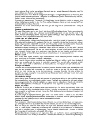 doesn't patronise. Once this has been achieved, the way is open to a two-way dialogue with the public, one of the
more ambitious aims of science communication.
Scientists who use the media effectively see significant advantages in having a media presence for themselves, their
projects, and their research organisations. It is regarded as an imperfect, but powerful method for reaching end users,
research funders, bureaucrats, and other scientists.
Scientists read newspapers too. For example, The New England Journal of Medicine carried out a survey of its
articles that had been covered in the New York Times and found that papers that did get media coverage had 70 per
cent more citations than those that didn't.
Remember, you are not communicating to the media; you are using them to communicate with a variety of
audiences.
Strategies for working with the media
The stage of the research and the type of story, both demand different media strategies. Working successfully with
the media takes time, practice and a willingness to understand how journalists work and what they need. To get
started, here are some simple guidelines and practical tips that will help you in the long-term process of achieving
constructive and mutually beneficial collaboration with the media.
Just say "yes!" and make it personal
Many journalists complain that they have difficulty simply getting a scientist to agree to an interview in the first place.
When a journalist contacts you, it is usually you that they want to speak to, not your head of department, not your
partner, not your assistant and definitely not a whole team. The journalist wants to interview the scientist who actually
did the work — the one who was in the bush, lab, and water or wherever the research was done.
Remember, science is about things, but science news is about people. So, when you tell your story, make it personal
and convey your feelings about it. That way, your inherent excitement will come through naturally. Journalists don't
need to speak to the team leader or the world expert in you; they just want you to explain something to ordinary
people. So don't be condescending in your approach, or pretend that you are too busy; speak to them.
When is it news?
If it is the first, oldest, biggest, smallest — any of those superlatives — it can make what journalists call a 'hard' news
story. But too often this information is hidden in a news release.
Make it easy for the news editor or journalist to spot about the heart of the story by lifting it out for them. Hundreds of
stories pass across the desk of a reporter (or news editor) every day. They have only a few seconds to consider
yours before passing rapidly on to the next one. So make sure that your most important point gets to them quickly.
It really is now or never
Journalists work to incredibly tight deadlines. The nature of journalism demands that they juggle several stories at the
same time, and can seldom wait to phone you back the next day, or even an hour later. You must be willing to give
priority to a media interview, and to drop other commitments if necessary. Remember that you're not doing the
journalist a favour; you are using the media as a tool to reach thousands of readers, listeners or viewers. See it as an
opportunity, not an intrusion.
The competition is tough
Getting science stories into the mass media is no easy task. In many countries, editors are often locked into believing
that newsworthy items can only be disasters, politics or sport. Faced with such obstacles, the only way to get your
science story covered is often to 'spin it', highlighting an angle of relevance and excitement that will grab and hold the
attention of the reporter, his or her editor, and the sub-editor who will be responsible for seeing it into print.
Prepare, and practice
It takes time to come up with an interesting angle to your scientific story. The abstract of your scientific paper is not
going to do the trick! Before you take the initiative to contact a journalist, or return their call, think carefully about the
story you want to tell and how you can make it come alive. Think about comparisons, analogies and metaphors that
will help explain your work.
If you are going to do a prepared interview, get a friend — not another scientist — to listen to your story. Other
essential aspects of preparing for a media interview include finding out information about the specific programme or
newspaper, and also checking in advance how the interview will be conducted.
You can be in control
If you are prepared and enthusiastic about your topic, and clear in your own mind about what you want to get across,
you can keep the interview on course. Don't stray into irrelevant areas, and don't be a slave to irrelevant questions.
Make sure that you stick to the main points that you want to get across. Before the interview, it may help to jot these
down on a piece of paper. This will help you remember what you wanted to say, and keeping to the salient points
could help the journalist to report the story accurately. If you get distracted and sidetracked, it increases the chances
that the journalist will lose interest, or write a totally different story.
Focus on the angle and messages you want to get across. Make sure you have the relevant supporting information
and visuals on hand. Focus on what you have found — remember, the method of your research is only interesting to
 