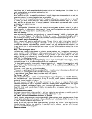 the journalist (and the reader) if it involves something really unusual. Also, give the journalist your business card to
make sure they get your name, institution and department right.
Everything is on record
Many journalists will honour an 'off the record' statement — providing that you have said this before, and not after, the
statement in question, and ensure that the journalist has accepted it.
However some may fail to respect such commitment. If you are uncertain, or have reasons not to trust the journalist
in question, you should proceed on the basis that as soon as you sit down for an interview, or pick up the phone,
every word you say is on the record. Do not put yourself into a situation where you later have reason to regret
anything you have said in an interview.
Keep it short
For a specific interview, choose three to four main points that you would like to get across. This is not the time to
attempt to explain the entire spectrum of your research. You can use different angles on what you do for different
interviews. But each article or interview has to be short and focused.
Look them in the eye
Keep eye contact with a television reporter throughout the interview. If others ask a question — for example, when
you are the member of a panel — look at them too. Don't look up — or down — for inspiration. Looking from side to
side will make you look shifty. Finally, an obvious, but sometimes-overlooked point: don't wear sunglasses on TV.
A picture is still worth a thousand words
Striking images virtually guarantee good media coverage. Television thrives on action, movement and noise. In a
newspaper, an unusual full-colour photograph with a caption will grab more readers than stories that use text alone,
no matter how interesting. If you have images in different formats — print, film, video and electronic versions — that
is even better for you. For radio interviews, you have to 'speak in pictures' to help the listener visualise what you are
describing.
Keep it simple, exciting and relevant
Journalists have to report complex issues to lay audiences, and they need your help. If you are being interviewed on
radio or television, it is likely that the viewers or listeners are busy with several other things while listening to you. You
have to seduce them into paying attention to what you are saying. Finding the right words is part of the trick; when
asked to describe coronal mass ejections that disrupt magnetic fields, John Dudeny of the British Antarctic Survey
said, "Well, it's a bit like the sun belching".
"Scientists often find it difficult to speak simple language because they're so immersed in their own jargon," Jeanne
Viall, a feature writer for the South African newspaper the Cape Argus explains.
"So please be willing to explain, explain, explain. As a journalist working for a newspaper, I know my audience, and I
know that if I'm not clear about a concept or issue, neither will they be. My job is to take sometimes difficult ideas and
present them clearly."
Sometimes it is hard to step back and simplify your work.
"Pretend you are speaking to a bright nine-year old child. Make it interesting, varied and easy to grasp. Stick to broad
overviews, avoid painstaking detail," is the advice from writer Sandy Dacombe.
"The journalist has limited time and need[s] clean, clear facts to build their story."
Tell them why it is "cool"
When you are interviewed as a scientist, you are representing not only your discipline, but the entire field of science.
For those few seconds, it is your responsibility to not only tell your story, but also to present science as something
worthwhile, exciting, interesting and inspiring.
Use visual language and imagery to fire up the imaginations of your audience. An energetic and enthusiastic
interviewee will quickly win over not only his/her audience, but also the journalist doing the interview. This is your
opportunity to show that science is worth investing in, and that it offers great career possibilities.
It's a lot to fit into twenty seconds, that's why it takes some practice. Show some passion and learn to use short,
punchy statements.
Use the news hooks of the day
If an issue or topic is already in the press, that's a good time to seize the opportunity and immediately contact the
media if you are doing research that is relevant (even remotely) to the news of the day.
Get to know and understand the media, and respect the journalist
Talk to journalists about their work to get an understanding of the constraints under which they operate. These
include tight deadlines, the need for simplicity and speed, the influence of sub-editors on the final story, and the role
of editors in deciding whether the story makes it at all.
All this will help you to anticipate some of their needs and approaches, and to build a better relationship with
individual reporters. You know your subject, but the journalist knows the audience — you have to find common
ground and respect each other's expertise.
Beware of statistics
 