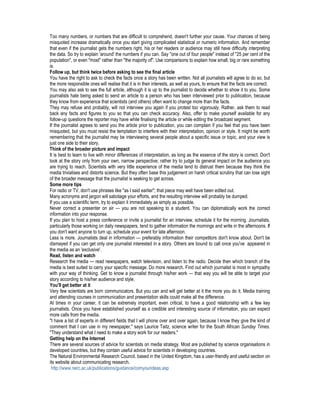Too many numbers, or numbers that are difficult to comprehend, doesn't further your cause. Your chances of being
misquoted increase dramatically once you start giving complicated statistical or numeric information. And remember
that even if the journalist gets the numbers right, his or her readers or audience may still have difficulty interpreting
the data. So try to explain 'around' the numbers if you can. Say "one out of four people" instead of "25 per cent of the
population", or even "most" rather than "the majority of". Use comparisons to explain how small, big or rare something
is.
Follow up, but think twice before asking to see the final article
You have the right to ask to check the facts once a story has been written. Not all journalists will agree to do so, but
the more responsible ones will realise that it is in their interests, as well as yours, to ensure that the facts are correct.
You may also ask to see the full article, although it is up to the journalist to decide whether to show it to you. Some
journalists hate being asked to send an article to a person who has been interviewed prior to publication, because
they know from experience that scientists (and others) often want to change more than the facts.
They may refuse and probably, will not interview you again if you protest too vigorously. Rather, ask them to read
back any facts and figures to you so that you can check accuracy. Also, offer to make yourself available for any
follow-up questions the reporter may have while finalising the article or while editing the broadcast segment.
If the journalist agrees to send you the article prior to publication, you can complain if you feel that you have been
misquoted, but you must resist the temptation to interfere with their interpretation, opinion or style. It might be worth
remembering that the journalist may be interviewing several people about a specific issue or topic, and your view is
just one side to their story.
Think of the broader picture and impact
It is best to learn to live with minor differences of interpretation, as long as the essence of the story is correct. Don't
look at the story only from your own, narrow perspective; rather try to judge its general impact on the audience you
are trying to reach. Scientists with very little experience of the media tend to distrust them because they think the
media trivialises and distorts science. But they often base this judgement on harsh critical scrutiny that can lose sight
of the broader message that the journalist is seeking to get across.
Some more tips
For radio or TV, don't use phrases like "as I said earlier"; that piece may well have been edited out.
Many acronyms and jargon will sabotage your efforts, and the resulting interview will probably be dumped.
If you use a scientific term, try to explain it immediately as simply as possible.
Never correct a presenter on air — you are not speaking to a student. You can diplomatically work the correct
information into your response.
If you plan to host a press conference or invite a journalist for an interview, schedule it for the morning. Journalists,
particularly those working on daily newspapers, tend to gather information the mornings and write in the afternoons. If
you don't want anyone to turn up, schedule your event for late afternoon.
Less is more. Journalists deal in information — preferably information their competitors don't know about. Don't be
dismayed if you can get only one journalist interested in a story. Others are bound to call once you've appeared in
the media as an 'exclusive'.
Read, listen and watch
Research the media — read newspapers, watch television, and listen to the radio. Decide then which branch of the
media is best suited to carry your specific message. Do more research. Find out which journalist is most in sympathy
with your way of thinking. Get to know a journalist through his/her work — that way you will be able to target your
story according to his/her audience and style.
You'll get better at it
Very few scientists are born communicators. But you can and will get better at it the more you do it. Media training
and attending courses in communication and presentation skills could make all the difference.
At times in your career, it can be extremely important, even critical, to have a good relationship with a few key
journalists. Once you have established yourself as a credible and interesting source of information, you can expect
more calls from the media.
"I have a list of experts in different fields that I will phone over and over again, because I know they give the kind of
comment that I can use in my newspaper," says Laurice Taitz, science writer for the South African Sunday Times.
"They understand what I need to make a story work for our readers."
Getting help on the Internet
There are several sources of advice for scientists on media strategy. Most are published by science organisations in
developed countries, but they contain useful advice for scientists in developing countries.
The Natural Environmental Research Council, based in the United Kingdom, has a user-friendly and useful section on
its website about communicating research.
http://www.nerc.ac.uk/publications/guidance/comyourideas.asp
 