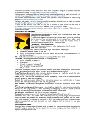 The National Association of Science Writers in the United States has produced this guide for scientists, doctors and
public information officers. http://www.nasw.org/resource/pios/csn/index.htm
The Biotechnology and Biological Sciences Research Council has advice for scientists on how to communicate their
science to the general public. http://www.bbsrc.ac.uk/support/communicate/Welcome.html
The Economic and Social Research Council, based in Britain, provides a toolkit on all aspects of communicating
research. http://www.esrcsocietytoday.ac.uk/toolkit
The Natural Sciences and Engineering Research Council of Canada gives useful information on how to communicate
science to the public. http://www.nserc.ca/seng/how1en.htm
A report from the Wellcome Trust offers on "The role of scientists in public debate" can be found at:
http://www.wellcome.ac.uk/doc%5Fwtd003429.html (Requires Adobe Acrobat Reader to view).
Marina Joubert, is a science communication consultant at Southern Science in South Africa and coordinator of SciDev.Net's science
communication topic gateway
How do I write a press release?
Natasha Martineau The Environment Agency 9 February 2008 | EN
Natasha Martineau explains the dos and don'ts of writing and sending a press release — and
getting your news to make a splash.
A press release is a short summary of a piece of news, which you can use to publicise
the key elements of your story to journalists. Its most important feature is that it needs
to be topical — it should make clear what's new. You can also use press releases as
part of a marketing strategy to publicise a forthcoming event.
What should a press release contain?
The most effective press releases are written to a standard and simple formula:
Write in the active voice;
• Use everyday language and avoid (or explain) all jargon, technical terms and acronyms;
• Put the most interesting things at the start; and
• Results and conclusions go before the background, method and so on (i.e. the opposite way round to a
scientific research paper).
Title Needs to be brief, contain major key words, and say exactly what the story is about.
The five Ws The opening paragraph should answer the following questions:
• Who (is involved/did the research)?
• What (is new)?
• Where (is the research / publication)?
• When (does it take place/get published)?
• Why (is it new)?
For example: "Police [who] used tear gas to disperse protesters ripping down posters [what] in Indian-controlled
Kashmir [where] yesterday [when] as tensions increased before next week's state election [why]."
Body of the release Should contain further information about your story and set it in a familiar context. Stick to key
points that support your message, and don't get too technical.
Quotes Include a brief quote from someone directly involved with the story. It should sound like something someone
could say, not what he or she might have written.
Contacts It is crucial to provide in and out of hours (international) telephone and email information for the press
office and other individuals involved with the story (with their agreement).
Notes to editors Include brief factual biographical information about the people or organisations involved with the
story.
Photo/filming/recording opportunities/pictures Advertising these opportunities to journalists may increase the
chance of your story being covered if it is linked to something visual happening, or involves a celebrity. Journalists
may bring their own photographers/cameramen. Include clear date, time and location details.
Web references Give the specific URL of further information on a website.
Keywords News release services are likely to require keywords to help identify/search for the story.
Embargoes These outline a time and date before which a story cannot be published, giving journalists extra time in
advance to research and prepare a story. An embargo ensures that the story breaks when you want it to. Make it
clearly visible at the top of the first page (for example 00.01 GMT). Your embargo should match those placed by any
publication associated with your story. Journalists who break embargoes should be removed from your press
distribution list.
Distributing a press release
Deciding on whom you are targeting will help you decide on how you want to send out your release. Journalists often
receive far more press releases than they have space or time to cover, so sending out your release intelligently is as
important as writing it in the first place.
 