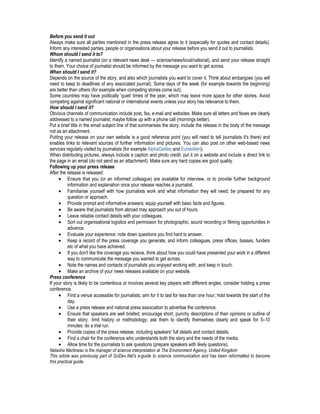 Before you send it out
Always make sure all parties mentioned in the press release agree to it (especially for quotes and contact details).
Inform any interested parties, people or organisations about your release before you send it out to journalists.
Whom should I send it to?
Identify a named journalist (on a relevant news desk — science/news/local/national), and send your release straight
to them. Your choice of journalist should be informed by the message you want to get across.
When should I send it?
Depends on the source of the story, and also which journalists you want to cover it. Think about embargoes (you will
need to keep to deadlines of any associated journal). Some days of the week (for example towards the beginning)
are better than others (for example when competing stories come out).
Some countries may have politically 'quiet' times of the year, which may leave more space for other stories. Avoid
competing against significant national or international events unless your story has relevance to them.
How should I send it?
Obvious channels of communication include post, fax, e-mail and websites. Make sure all letters and faxes are clearly
addressed to a named journalist; maybe follow up with a phone call (mornings better).
Put a brief title in the email subject line of that summarises the story; include the release in the body of the message
not as an attachment.
Putting your release on your own website is a good reference point (you will need to tell journalists it's there) and
enables links to relevant sources of further information and pictures. You can also post on other web-based news
services regularly visited by journalists (for example AlphaGalileo and EurekAlert).
When distributing pictures, always include a caption and photo credit; put it on a website and include a direct link to
the page in an email (do not send as an attachment). Make sure any hard copies are good quality.
Following up your press release
After the release is released:
• Ensure that you (or an informed colleague) are available for interview, or to provide further background
information and explanation once your release reaches a journalist.
• Familiarise yourself with how journalists work and what information they will need; be prepared for any
question or approach.
• Provide prompt and informative answers; equip yourself with basic facts and figures.
• Be aware that journalists from abroad may approach you out of hours.
• Leave reliable contact details with your colleagues.
• Sort out organisational logistics and permission for photographic, sound recording or filming opportunities in
advance.
• Evaluate your experience: note down questions you find hard to answer.
• Keep a record of the press coverage you generate, and inform colleagues, press offices, bosses, funders
etc of what you have achieved.
• If you don't like the coverage you receive, think about how you could have presented your work in a different
way to communicate the message you wanted to get across.
• Note the names and contacts of journalists you enjoyed working with, and keep in touch.
• Make an archive of your news releases available on your website.
Press conference
If your story is likely to be contentious or involves several key players with different angles, consider holding a press
conference.
• Find a venue accessible for journalists; aim for it to last for less than one hour; hold towards the start of the
day.
• Use a press release and national press association to advertise the conference.
• Ensure that speakers are well briefed; encourage short, punchy descriptions of their opinions or outline of
their story; limit history or methodology; ask them to identify themselves clearly and speak for 5–10
minutes; do a trial run.
• Provide copies of the press release, including speakers' full details and contact details.
• Find a chair for the conference who understands both the story and the needs of the media.
• Allow time for the journalists to ask questions (prepare speakers with likely questions).
Natasha Martineau is the manager of science interpretation at The Environment Agency, United Kingdom
This article was previously part of SciDev.Net's e-guide to science communication and has been reformatted to become
this practical guide.
 