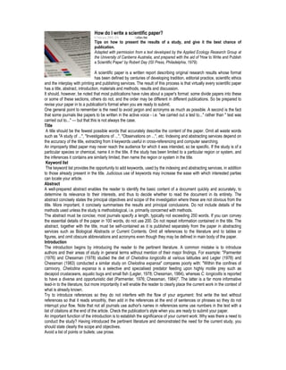 How do I write a scientific paper?
6 February 2008 | EN SciDev.Net
Tips on how to present the results of a study, and give it the best chance of
publication.
Adapted with permission from a text developed by the Applied Ecology Research Group at
the University of Canberra Australia, and prepared with the aid of 'How to Write and Publish
a Scientific Paper' by Robert Day (ISI Press, Philadelphia, 1979).
A scientific paper is a written report describing original research results whose format
has been defined by centuries of developing tradition, editorial practice, scientific ethics
and the interplay with printing and publishing services. The result of this process is that virtually every scientific paper
has a title, abstract, introduction, materials and methods, results and discussion.
It should, however, be noted that most publications have rules about a paper's format: some divide papers into these
or some of these sections, others do not, and the order may be different in different publications. So be prepared to
revise your paper in to a publication's format when you are ready to submit.
One general point to remember is the need to avoid jargon and acronyms as much as possible. A second is the fact
that some journals like papers to be written in the active voice - i.e. "we carried out a test to..." rather than " test was
carried out to..." — but that this is not always the case.
Title
A title should be the fewest possible words that accurately describe the content of the paper. Omit all waste words
such as "A study of ...", "Investigations of ...", "Observations on ...", etc. Indexing and abstracting services depend on
the accuracy of the title, extracting from it keywords useful in cross-referencing and computer searching.
An improperly titled paper may never reach the audience for which it was intended, so be specific. If the study is of a
particular species or chemical, name it in the title. If the study has been limited to a particular region or system, and
the inferences it contains are similarly limited, then name the region or system in the title.
Keyword list
The keyword list provides the opportunity to add keywords, used by the indexing and abstracting services, in addition
to those already present in the title. Judicious use of keywords may increase the ease with which interested parties
can locate your article.
Abstract
A well-prepared abstract enables the reader to identify the basic content of a document quickly and accurately, to
determine its relevance to their interests, and thus to decide whether to read the document in its entirety. The
abstract concisely states the principal objectives and scope of the investigation where these are not obvious from the
title. More important, it concisely summarises the results and principal conclusions. Do not include details of the
methods used unless the study is methodological, i.e. primarily concerned with methods.
The abstract must be concise; most journals specify a length, typically not exceeding 250 words. If you can convey
the essential details of the paper in 100 words, do not use 200. Do not repeat information contained in the title. The
abstract, together with the title, must be self-contained as it is published separately from the paper in abstracting
services such as Biological Abstracts or Current Contents. Omit all references to the literature and to tables or
figures, and omit obscure abbreviations and acronyms even though they may be defined in main body of the paper.
Introduction
The introduction begins by introducing the reader to the pertinent literature. A common mistake is to introduce
authors and their areas of study in general terms without mention of their major findings. For example: "Parmenter
(1976) and Chessman (1978) studied the diet of Chelodina longicollis at various latitudes and Legler (1978) and
Chessman (1983) conducted a similar study on Chelodina expansa" compares poorly with: "Within the confines of
carnivory, Chelodina expansa is a selective and specialised predator feeding upon highly motile prey such as
decapod crustaceans, aquatic bugs and small fish (Legler, 1978; Chessman, 1984), whereas C. longicollis is reported
to have a diverse and opportunistic diet (Parmenter, 1976; Chessman, 1984)". The latter is a far more informative
lead-in to the literature, but more importantly it will enable the reader to clearly place the current work in the context of
what is already known.
Try to introduce references so they do not interfere with the flow of your argument: first write the text without
references so that it reads smoothly, then add in the references at the end of sentences or phrases so they do not
interrupt your flow. Note that not all journals use author's names in references some use numbers in the text with a
list of citations at the end of the article. Check the publication's style when you are ready to submit your paper.
An important function of the introduction is to establish the significance of your current work: Why was there a need to
conduct the study? Having introduced the pertinent literature and demonstrated the need for the current study, you
should state clearly the scope and objectives.
Avoid a list of points or bullets; use prose.
 