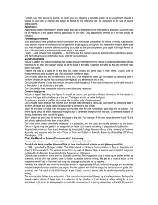 Formats vary from journal to journal, so when you are preparing a scientific paper for an assignment, choose a
journal in your field of interest and follow its format for the reference list. Be consistent in the use of journal
abbreviations.
Appendices
Appendices contain information in greater detail than can be presented in the main body of the paper, but which may
be of interest to a few people working specifically in your field. Only appendices referred to in the text should be
included.
Formatting conventions
Most publications have guidelines about submission and manuscript preparation, for online or mailed submissions.
Most journals require the manuscript to be typed with double spacing throughout and reasonable margins. Make sure
you read the guide to authors before submitting your paper so that you can present your paper in the right format for
that publication (refer to submission of paper article in this series).
Finally — and perhaps most importantly — ALWAYS read the journal's guide to authors before submitting a paper,
and ALWAYS provide an informative cover letter to your submission.
Constructing tables
Include a caption and column headings that contain enough information for the reader to understand the table without
reference to the text. The caption should be at the head of the table. Organise the table so that like elements read
down, not across.
Present the data in a table or in the text, but never present the same data in both forms. Choose units of
measurement so as to avoid the use of an excessive number of digits.
Don't include tables that are not referred to in the text, or be tempted to 'dress up' your report by presenting data in
the form of tables or figures that could easily be replaced by a sentence or two of text.
Don't include columns of data that contain the same value throughout. If the value is important to the table include it
in the caption or as a footnote to the table.
Don't use vertical lines to separate columns unless absolutely necessary.
Constructing figures
Include a legend describing the figure. It should be succinct yet provide sufficient information for the reader to
interpret the figure without reference to the text. The legend should be below the figure.
Provide each axis with a brief but informative title (including units of measurement).
Don't include figures that are not referred to in the text, or be tempted to 'dress up' your report by presenting data in
the form of figures that could easily be replaced by a sentence or two of text.
Don't fill the entire A4 page with the graph leaving little room for axis numeration, axis titles and the caption. The
entire figure should lie within reasonable margins (say 3 centimetre margin on the left side, 2 centimetre margins on
the top, bottom and right side of the page).
Don't extend the axes very far beyond the range of the data. For example, if the data range between 0 and 78, the
axis should extend no further than a value of 80.
Don't use colour, unless absolutely necessary. It is expensive, and the costs are usually passed on to the author.
Colour in figures may look good in an assignment or thesis, but it means redrawing in preparation for publication.
Adapted with permission from a text developed by the Applied Ecology Research Group at the University of Canberra
Australia, and prepared with the aid of 'How to Write and Publish a Scientific Paper' by Robert Day (ISI Press,
Philadelphia, 1979).
'The Little Manual on Science Communication': A summary
Cássio Leite Vieira Ciencia Hoje 5 February 2008 | EN
Cássio Leite Vieira provides bite-sized tips on how to write about science — and please your editor.
In 1999, I published a 50-page booklet, 'The Little Manual on Science Communication – Tips for Scientists and
Science Communicators'. The venture arose from my work at Ciencia Hoje, a science communication magazine
published by the Brazilian Association for the Advancement of Science.
Ciencia Hoje is similar in some ways to Scientific American. The magazine's core is made up of articles written by
scientists, and its aim has always been to foster accessible science writing. My job as a science editor at the
magazine meant I had to 'translate' raw copy into language appropriate for lay readers.
However, the material I was receiving was often written in inappropriately difficult, technical language, and sometimes
included complex formulas and obscure jargon. Another problem was that the magazine had no authors' guide. So I
prepared one. The result is the Little Manual: a set of basic, common sense rules for readership-oriented science
writing.
The summary that follows is an adaptation of the manual — simple rules followed by a brief explanation. Perhaps the
'back-to-basics' nature of these rules is a reflection of the situation in Latin America, where writing for a non-
specialised public is not as widespread in our scientific community as it is among researchers in Canada, Europe and
 
