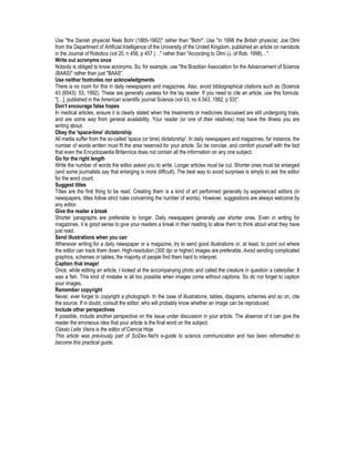 Use "the Danish physicist Niels Bohr (1885-1962)" rather than "Bohr". Use "in 1998 the British physicist, Joe Olmi
from the Department of Artificial Intelligence of the University of the United Kingdom, published an article on nanobots
in the Journal of Robotics (vol 20, n 456, p 457 )…" rather than "According to Olmi (J. of Rob. 1998)…".
Write out acronyms once
Nobody is obliged to know acronyms. So, for example, use "the Brazilian Association for the Advancement of Science
(BAAS)" rather than just "BAAS".
Use neither footnotes nor acknowledgments
There is no room for this in daily newspapers and magazines. Also, avoid bibliographical citations such as (Science
43 (6543): 53, 1992). These are generally useless for the lay reader. If you need to cite an article, use this formula:
"[…], published in the American scientific journal Science (vol 43, no 6.543, 1992, p 53)".
Don't encourage false hopes
In medical articles, ensure it is clearly stated when the treatments or medicines discussed are still undergoing trials,
and are some way from general availability. Your reader (or one of their relatives) may have the illness you are
writing about.
Obey the 'space-time' dictatorship
All media suffer from the so-called 'space (or time) dictatorship'. In daily newspapers and magazines, for instance, the
number of words written must fit the area reserved for your article. So be concise, and comfort yourself with the fact
that even the Encyclopaedia Britannica does not contain all the information on any one subject.
Go for the right length
Write the number of words the editor asked you to write. Longer articles must be cut. Shorter ones must be enlarged
(and some journalists say that enlarging is more difficult). The best way to avoid surprises is simply to ask the editor
for the word count.
Suggest titles
Titles are the first thing to be read. Creating them is a kind of art performed generally by experienced editors (in
newspapers, titles follow strict rules concerning the number of words). However, suggestions are always welcome by
any editor.
Give the reader a break
Shorter paragraphs are preferable to longer. Daily newspapers generally use shorter ones. Even in writing for
magazines, it is good sense to give your readers a break in their reading to allow them to think about what they have
just read.
Send illustrations when you can
Whenever writing for a daily newspaper or a magazine, try to send good illustrations or, at least, to point out where
the editor can track them down. High-resolution (300 dpi or higher) images are preferable. Avoid sending complicated
graphics, schemes or tables; the majority of people find them hard to interpret.
Caption that image!
Once, while editing an article, I looked at the accompanying photo and called the creature in question a caterpillar. It
was a fish. This kind of mistake is all too possible when images come without captions. So do not forget to caption
your images.
Remember copyright
Never, ever forget to copyright a photograph. In the case of illustrations, tables, diagrams, schemes and so on, cite
the source. If in doubt, consult the editor, who will probably know whether an image can be reproduced.
Include other perspectives
If possible, include another perspective on the issue under discussion in your article. The absence of it can give the
reader the erroneous idea that your article is the final word on the subject.
Cássio Leite Vieira is the editor of Ciencia Hoje
This article was previously part of SciDev.Net's e-guide to science communication and has been reformatted to
become this practical guide.
 