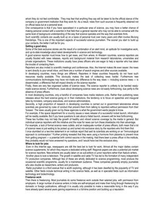 whom they do not feel comfortable. They may fear that anything they say will be taken to be the official stance of the
company or government institution that they work for. As a result, news from such sources is frequently obtained not
on official basis but at a personal level.
One consequence is that if you have specialised in a particular area of science, you may have a better chance of
making personal contact with a scientist in that field than a general reporter who may not be able to converse with the
same level of background understanding of the way that science operates and the way that scientists think.
Such scientific contacts are usually built up on a basis of personal trust over many years and often involve life-long
friendships. This is one of the important aspects of successful science journalism. The sooner you start to build up
your contacts, the better it will be for you.
Getting a good story
Some of the best exclusive stories are the result of a combination of an alert mind, an aptitude for investigative work,
and up-to-date knowledge about latest developments in science and technology.
A good science reporter must know how to get news, and from where. In Western countries, science reporters are
usually flooded with news releases, reports and background material from research laboratories, universities and
private organisations. These institutions usually have press officers who are eager to help a reporter who has taken
the trouble of contacting them.
Reporters are also invited to scientific meetings and conferences. Also, the Internet makes life even easier; the news
is sent directly to your email inbox, and there are a number of search engines and other sources available.
In developing countries, many things are different. Reporters in these countries frequently do not have such
resources readily available. This obviously makes the task of collecting news harder. Furthermore new
communications technologies may have not made any difference to the way news — including science news — is
disseminated, a difference that will impact directly on the science reporter.
Firstly, there are very few organised outlets of science news. The science reporter is unlikely to be handed ready-
made science stories. Furthermore, clues about developing science news are not easily forthcoming, due partly to the
absence of press officers.
In most developing countries, only a handful of companies have media relations units. Rather than publishing news
releases about the hard science going on in their institutions, the tendency is to focus on speeches and inaugural
talks by ministers, company executives, and science administrators.
Secondly, a high proportion of research in developing countries is carried out in government laboratories whose
scientists are governed by rules of conduct that prevent them from talking to reporters without permission from their
'bosses'. The news usually given out by these agencies is what the government wants people to know.
For example, if the space department for a country issues a news release of a successful rocket launch, information
will be readily available. But if you have questions to ask about a failed launch, answers will be less forthcoming.
These two hurdles may not help the growth of healthy and vibrant science coverage by the media in general. But
individual science reporters with the initiative and the nose for news can turn these drawbacks into their advantage.
For example, a lack of formal science news outlets, and an inadequate number of press officers, both mean that a lot
of science news is just waiting to be picked up and turned into exclusive story by the reporters who find them first.
I once stumbled on a two-line statement in an institute report that said its scientists are working on an "immunological
approach to contraception." Further probing revealed that they were using a hormone from placenta to prevent mice
from getting pregnant — a potential birth control vaccine in the making. Had there been a press officer in the institute,
they probably would not have answered my questions, and I would have lost this exclusive story.
Where to look for jobs
Even in this Internet age, newspapers are still the best bet to look for work. Almost all the major dailies contain
science supplements, for which they require a dedicated writing staff. Regional papers are also a potential job market
for science reporters. New entrants are usually taken on as sub-editors or junior reporters rather than feature writers.
Another place to look is television. The growth in satellite and cable TV has led to the formation of many independent
TV production companies. Although few of these are wholly dedicated to science programming, most produce the
occasional scientific programme, usually for a mainstream audience. These companies generally employ journalists
who also double as researchers, writers and producers.
Radio journalism is a third avenue that is worth exploring, although it has been dwarfed by the popularity of TV and
satellite. Other fields include technical writing in the science fields, as well as in specialist fields such as information
technology and biotechnology.
Freelance work
Then there is freelancing. Most journalists do some freelance work outside their salaried jobs, with permission from
employers. A large number of science writers in India are self-employed and make their living through freelancing for
domestic or foreign publications, although it is usually only possible to make a reasonable living in this way if you
have already spent several years gaining experience in a full-time position and building up a reputation.
 
