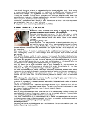 Most technical publications, as well as the science sections of some national newspapers, accept a certain amount
of freelance material. Once they accept an article from you, they may come back for more. But, as one seasoned
freelance science writer puts it, "it is very difficult to make editors accept good science stories as a freelancer."
In India, most members of the Indian Science Writers Association (ISWA) are freelancers. Indeed, some of the
successful science freelancers in India are established working scientists who have become regular writers with
national newspapers, magazines or science broadcasting units.
So if you are a working scientist with a penchant for writing, there is nothing like taking a crash course in journalism
and then start writing — and enjoy the best of both worlds!
K. S. Jayaraman, former science correspondent, the Press Trust of India
PLANNING AND WRITING A SCIENCE STORY
Jan Lublinski 14 February 2008 | EN | ES | 中文
Professional science journalism means finding an engaging story, structuring
your piece and accepting editorial revisions, says Jan Lublinski.
Successful science journalism requires more than simply writing about an exciting
topic. It is as much about selling a story to editors as it is actually writing. You need to
plan how to proceed as early as possible — and be ready to revise this plan whenever
necessary.
Choosing and pitching a story
Before committing to a topic, ask yourself how you will pitch the story you want to tell,
and how it fits your target outlet. Different news outlets will be interested in different
topics or aspects of a debate. Make sure that your story will interest them by looking at
what they've already published. How do they present stories? What angle do they take? This will help you focus and
limit your workload.
Make sure you know who the readers are, and be clear why they would be interested in your story. Do they read
about science regularly? Knowing your audience helps you decide what to explore in depth, and which aspects are
less important.
Think about how deep you need to dig into the science and methods used. Often it's the implications that are
important, though sometimes the science itself is extremely relevant. For example, a story on potential AIDS vaccines
could explain why these are difficult to test, and discuss when they might become widely available. On the other
hand, a new regional solar-panel project does not need you to report details about the materials used. Rather, you
should focus on what the technology means to the local economy and peoples' daily lives.
Every story needs to have an 'angle' or perspective. There are always many ways to tell a story. For example, you
could highlight a trend or scientific controversy, or put research into context. Summarising the story in a single
sentence can often clarify your perspective and help you decide which angle to take.
You should also consider what type of article to write. If you simply need to present news, or put it in context, a short
news story is often the best format. If there is a longer story to be told that requires more information and background,
a feature may be better. Or if yours is a subjective opinion, present it as a commentary piece. Find and read a
published story in your chosen format. This will help consolidate your ideas and make your outline fit the news outlet's
style.
Whether the story will be published in print or online may also affect your writing. The golden rule of thumb is that you
need only half the words for online text, but more structure.
Finally, find out who the editor is. They are more likely to be enthusiastic if you know what their interests are and what
they have previously published.
Once you have a clear story, 'pitch' it to the editor. Explaining on the phone why it is relevant and topical, and how
you plan to approach it, can be more effective than emailing. Offer a short outline, be open to suggestions, and make
sure you agree how to proceed. Stay in touch in case the story, or your angle, changes.
Planning your own research
If you are writing a long news story or feature article, make sure you do your research and spend time structuring and
planning the article. Write down who you need to talk to and an order for meeting or calling them. Try to get all sides
of the story by talking to experts from different institutions or research groups.
Often, talking to scientists alone will not give you the full picture. For example, if you are writing about the $100 laptop
(an initiative to develop cheap and flexible computers for poor children) you might talk to computer experts as well as
lawyers, teachers, and people from nongovernmental organisations.
Structuring your article
Gather your raw material, then list the essential facts in a coherent order. This rough outline will help create a first
draft, even if you change your structure later.
 