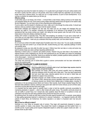 The beginning must entice the reader into reading on. It is usually best to get straight to the point, telling readers what
the news is quickly. But think, early on in the process, about how an article might end, especially if you are writing a
longer news story or feature article. You might sum up in a single sentence, or point to future developments. Try to
surprise or entertain the readers before you let them go.
Effective writing
A well-written story is not simply a list of facts — it should follow a clear thread, making it obvious to the reader why
one paragraph follows the next. Good science writing relates seemingly abstract facts and figures to the reader's daily
life and imagination. You can bring a story to life by describing and quoting people.
If you've used a real life situation to illustrate your story, make sure it runs through the whole article. It should lead
directly to what you wanted to report, helping to hold the reader's interest.
Well-chosen analogies and metaphors can also help. But make sure you use images and analogies that your
audience can relate to. For example, comparing the acceleration of an astronaut to the strength of the Earth's
gravitational field may simply confuse your reader. And calling the human genetic code 'the book of life' may only
make sense to those who already understand the issue.
Dealing with numbers is especially tricky. They often need simplifying, for example, 51.3 per cent is 'about half'. In
most cases you can judge when a number needs to be quoted with complete precision and when it can be rounded.
Be sceptical of statistics — make sure you understand what they actually mean, and how certain they are.
Revisions
Do not send your article to the editor straight away! If possible, leave it for a day or two. You can usually considerably
improve your style and content if you re-read work later, double-checking your facts, especially spellings of names
and scientific terms.
Be prepared to revise your story after the editor has seen it. Editors have their own take on a story and some may
want to actively shape your piece, perhaps requesting additional work.
Delivering a science story is a dynamic and creative process. However long you have been in the business, the
editorial process is still a challenging one. But the more experienced you are, the better your instinct for anticipating
editors' questions becomes. Remember, these let you address the readers' probable questions before publication. Do
not be discouraged — revisions are standard editorial practice.
Jan Lublinski is a science journalist
This article was previously part of SciDev.Net's e-guide to science communication and has been reformatted to
become this practical guide.
SPOTTING FRAUDULENT CLAIMS IN SCIENCE
Julie Clayton 13 February 2008 | EN | ES | 中文
How do journalists know if a scientist's claim is true? Julie Clayton helps reporters check the
quality of claims, and spot the fraudsters.
Most scientists are honest, while some will commit scientific fraud by deliberately
deceiving colleagues and/or the public with a false claim. They may report experiments
that have never taken place, describe patients that do not exist or distort data and
illustrations to appear more convincing.
Norwegian physician Jon Sudbø invented some 900 patients in a study published in
The Lancet in 2005, claiming that common painkillers help protect against oral cancer.
[1] German physicist Jan Hendrik Schön falsified data in multiple papers, including 15
publications in the top-ranking journals Nature and Science. Most recently, South Korean scientist Hwang Woo Suk
fabricated data published in Science, claiming to have grown stem cells from human embryos. [2,3] In all three cases,
retractions occurred after the fraud had come to light.
It is important that the media report on scientific fraud in order to hold the scientific community accountable for
maintaining standards in research — which is often funded with public money. The scientific community should not
only act swiftly to punish fraud, but it should also raise questions about the failure of co-authors to know and
understand more about the work being published and to prevent the fraud from occurring.
By publicising fraud, the media can also help to protect the public against fraudsters who, for example, cause patients
to delay getting appropriate treatment in preference for unproven medications — as happened recently with AIDS
patients in South Africa. [4] Furthermore, the media's reputation is at stake if a fraudulent claim has had prior
publicity.
Why is fraud so difficult to detect?
Scientists, as a rule, follow an accepted code of conduct. They begin with experiments designed to answer a
scientific question or create a new product. They present their results to colleagues and then publish them in a
scientific journal. A good quality journal requires independent experts to certify that a paper's results are valid — a
process known as peer review.
 