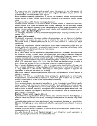 The process of peer review means journalists can usually assume that published work is of a high standard and
worth reporting. And this is usually true. But peer review is not designed to detect fraud, and peer reviewers and
journalists alike can be fooled by fraud that is well disguised.
After all, reviewers do not witness the experiments, so they must trust that the study is honest, and may not notice if
data are fabricated or altered. The fraud often only comes to light when other scientists are unable to replicate
results.
Non-expert journalists have little chance of uncovering such deception.
Sometimes, however, fraudsters have so obviously flouted the normal standards of scientific conduct that well-
informed journalists are as capable as scientists in raising the alarm. For example, they may omit scientific evidence
altogether and rely on anecdotal observation — even in a published report. In clinical studies, they may fail to register
details of their experiment to regulatory authorities or refuse to make test results available for independent analysis.
How can you get better at detecting fraud?
The following tips are intended to make journalists better equipped for judging the quality of scientific claims and
detecting fraud:
Get to know a field of research
Attend scientific conferences or visit research institutes and meet scientists in your area of interest to find out their
goals, methods and progress and also the type of criticisms they may have of each other's work.
Visit university libraries, or use Internet databases such as PubMed to find publications on a particular topic or by a
certain author.
This will provide more insight into individual studies. Although primary research papers may be too full of jargon and
technical detail to make much sense to a non-specialist, review articles, which explore ideas and hypotheses, may be
easier to follow and present a more general view of a fields progress.
Check the quality of peer review
Ask the scientist whether their claim is published in a peer-reviewed journal. Even if the answer is yes, do not assume
this to be a mark of quality — different journals have different criteria and practices, and the quality of their peer
review varies accordingly. It is therefore important, if possible, to find out the quality of the journal in question. To do
so, consult scientists directly, or check with university librarians that the journal is held in high regard.
High quality journals tend to be more widely read and more frequently cited in academic papers. Journalists may also
wish to try the internet search engine Google Scholar, a free resource that rates results according to the number of
times a paper is cited by others, and hence indicates relative importance in the scientific community.
If you are uncertain about the journal's quality, try to find out the limitations of the study. Was it too preliminary, or too
small a sample size to be accepted in a higher quality journal? An honest scientist will readily admit to the weakness
of a study, and the need for further research — a less scrupulous one may instead exaggerate the importance and
significance of the results, and deny that any data are lacking.
If you discover that a study has been refused publication, find out why. It may be honest work, but poorly designed, or
insufficient in some way.
Alternatively, it may simply have been submitted to an inappropriate journal — good science, but too narrow in scope
for a broad-interest journal such as Nature or Science, for example. Then again, the authors may have refused to
redesign or expand their study, for fear that their assertions will be proved wrong.
Question the numbers
Are the numbers involved in a study appropriate and sufficient for the kind of investigation involved? Clinical trials, for
example, proceed through three recognised phases from initial safety trials of just a handful of individuals to larger
trials of effectiveness involving hundreds and then thousands of people. This will reveal whether or not a result has
arisen by chance (its statistical significance), enabling conclusions to be drawn with greater certainty. Even if the
statistics appear to back the claim, they are still worth checking with an independent expert, as mistakes can and do
occur, including in the top journals.
Be critical if the claim is made in a public statement.
A journalist hearing an unpublished claim during an interview, press conference or seminar, should dig deeper to
investigate how the study has been conducted. Ask the following questions (which can also be applied to a published
study):
How credible is the scientist among his/her scientific peers? Asking other scientists directly can be a quick indication.
Otherwise, checking through an Internet database such as PubMed may indicate how often others cite the person's
work;
Is the scientist based at a recognised scientific institution?
How is the study funded? A publicly funded study, for example, has had its protocol scrutinised by experts in order to
compete against others for funding; and
Is the author likely to profit from the sale of products relating to the work? Although many journals require authors to
declare any competing financial interests, some scientists fail to do so.
 