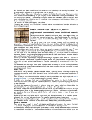 HIV and Ebola virus, or why some musicians have perfect pitch. This has nothing to do with being anti-science. It has
to do with people's preference for the particular, rather than the general.
This is the reality of all journalism. Nobody buys a newspaper to reflect on the epistemology of team games as an
index of communal confidence through the ages. They buy it to read about whether Germany could beat Brazil. They
don't absorb science news as if it was value-free information: they also want to know why this or that science is being
done, and indeed whether it should be done. All these things involve preference, and point of view, and debate — or
to put it another way, controversy.
Tim Radford is the former science editor of The Guardian
This article was previously part of SciDev.Net's e-guide to science communication and has been reformatted to
become this practical guide
HOW DO I SUBMIT A PAPER TO A SCIENTIFIC JOURNAL?
Maxine Clarke Nature 11 February 2008 | EN Flickr/cudmore
Maxine Clarke takes us through the processes involved in submitting a paper to a scientific
journal.
Before submitting a paper to a scientific journal, two factors should be kept in mind. The
first is the need to ensure that you have a clear, logical message. The second is to
present your paper in the correct format for the journal to which you intend to submit
the paper.
The first of these is the most important. However careful and beautiful the
presentation, a paper will not be published unless it has a clear, sound conclusion (editors of reputable journals will
always be happy to advise authors whose scientific conclusions are publishable but who have difficulty in presenting
these conclusions in, say, a foreign language).
Before submitting a paper, therefore, be sure that you have something important and publishable to say. To know
this, you should discuss your results with others working in the field, both in your own institution and elsewhere.
The best way to do this is to present your results at scientific meetings — if you can get to them. An additional (or
alternative) strategy is to join an email list relevant to your field, and use that to obtain feedback about your research
plans, and learn about results from others in the field.
Discuss your ideas and proposed paper with people whose work you respect and admire. It may be a good idea to
send one or two key scientists a brief summary of your paper, and ask them to send you some informal comments on
whether it is worth your while writing a full paper, or if whether you should to do some more work first (and if so,
what).
Use the Internet and email if you cannot speak to people directly at meetings. If you can discuss your work by
telephone, then do so; but send the recipient a synopsis or draft of your proposed publication first, so that you have
something concrete to discuss.
Writing a draft
When you are sure you are ready to write up the paper, prepare a first draft, including the figures, and repeat the
consultation process. Ask people at this stage which journal they think would be most appropriate for publication of
your work.
Once you feel you have a solid conclusion to present, you need to prepare a final draft of your paper (see "How to
write a scientific paper") in the format of the journal to which you intend to submit.
In deciding on the journal, you should bear in mind the advice you have received from others in the field (some of
whom may be academic editors of journals and referees themselves, and hence experienced at judging which journal
is most appropriate).
You should also be aware of which journals are publishing similar papers to yours, and whether the journal that you
have selected has any rules that make it particularly easy — or difficult — for you to submit.
For example, some journals impose page charges (although many do not), which are typically US$50–100 per page
but vary greatly. A journal will state its page charges in its instructions to authors. If your institution cannot pay these,
you should ask the journal before you submit whether it will waive the charges — many do under such
circumstances.
Another factor to bear in mind is that although some journals allow electronic submission via the Internet or by email,
others only allow 'hard-copy' submission by post. This may affect your decision about where to submit.
Most journals or their publishers (for example, a scientific society) have websites containing information that will help
you to make this decision. Alternatively you may be able to look at the journal of your choice in your library.
Follow the guidelines
Make sure you read thoroughly the journal's editorial policy, guidelines to authors and any other relevant information
— for example, which people in your scientific field are on the editorial board — before you submit.
Author information of this type is usually on 'free access' areas of journals' websites, even if the content of the journal
is only available to subscribers. But if your library does not subscribe to the journal of your choice and that journal has
 