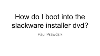 How do I boot into the
slackware installer dvd?
Paul Prawdzik
 