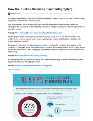 How Do I Build a Business Plan? (Infographic)
medium.com/@KnutNylaende/how-do-i-build-a-business-plan-infographic-fb627a1c4a2f
You have a powerful idea for the next big thing, but before you sell it to anyone, you have to get it all down
on paper. It’s time to make a business plan.
How do you know if you’re headed in the right direction? Washington State University created an
infographic that provides 10 guidelines to help prospective entrepreneurs organize their thoughts and wow
potential investors.
Related: When Planning for the Future, Keep Your Past in Perspective
The infographic details some major questions that aspiring CEOS need to ask themselves like, what
problem is my business going to solve, what’s my company’s mission, and what do we do better than
anyone else in the market?
But you aren’t quite done yet. A thorough business plan includes who your target demographic is, the
conditions of the market you’re entering into and accounts for worst-case scenarios. And of course, there’s
the money: how much you need to get going, and where it’s going to come from once your business is up
and running.
Related: A Business Plan for the Startup Economy
For more information, like how much funding you’ll need before applying for a small business loan (that’s
30 percent), check out the infographic below.
Related: Business lessons from the world of intelligence
Click to Enlarge+
 