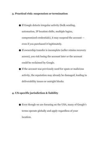 3. Practical risk: suspension or termination
● If Google detects irregular activity (bulk sending,
automation, IP location shifts, multiple logins,
compromised credentials), it may suspend the account —
even if you purchased it legitimately.
● If ownership transfer is incomplete (seller retains recovery
access), you risk losing the account later or the account
could be reclaimed by Google.
● If the account was previously used for spam or malicious
activity, the reputation may already be damaged, leading to
deliverability issues or outright blocks.
4. US-specific jurisdiction & liability
● Even though we are focusing on the USA, many of Google’s
terms operate globally and apply regardless of your
location.
 
