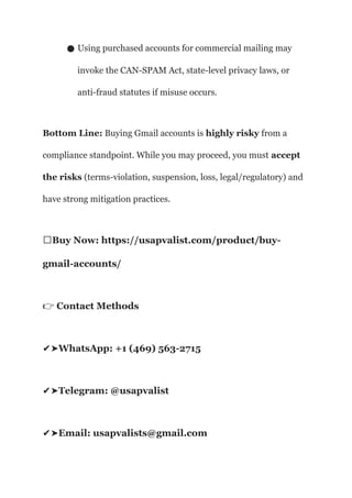 ● Using purchased accounts for commercial mailing may
invoke the CAN-SPAM Act, state-level privacy laws, or
anti-fraud statutes if misuse occurs.
Bottom Line: Buying Gmail accounts is highly risky from a
compliance standpoint. While you may proceed, you must accept
the risks (terms-violation, suspension, loss, legal/regulatory) and
have strong mitigation practices.
🌐Buy Now: https://usapvalist.com/product/buy-
gmail-accounts/
Contact Methods
👉
WhatsApp: +1 (469) 563-2715
✔️
➤
Telegram: @usapvalist
✔️
➤
Email: usapvalists@gmail.com
✔️
➤
 