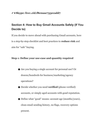 Skype: live:.cid.f8c0aae733ecadd7
✔️
➤
Section 4: How to Buy Gmail Accounts Safely (If You
Decide to)
If you decide to move ahead with purchasing Gmail accounts, here
is a step-by-step checklist and best practices to reduce risk and
aim for “safe” buying.
Step 1: Define your use-case and quantity required
● Are you buying a single account for personal use? Or
dozens/hundreds for business/marketing/agency
operations?
● Decide whether you need verified (phone-verified)
accounts, or simply aged accounts with good reputation.
● Define what “good” means: account age (months/years),
clean email sending history, no flags, recovery options
present.
 