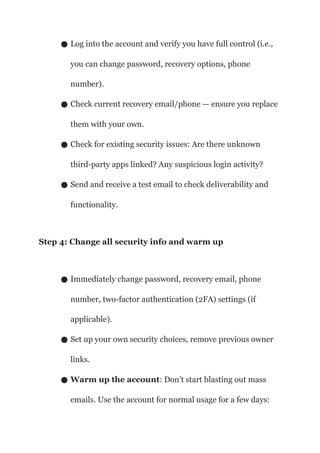 ● Log into the account and verify you have full control (i.e.,
you can change password, recovery options, phone
number).
● Check current recovery email/phone — ensure you replace
them with your own.
● Check for existing security issues: Are there unknown
third-party apps linked? Any suspicious login activity?
● Send and receive a test email to check deliverability and
functionality.
Step 4: Change all security info and warm up
● Immediately change password, recovery email, phone
number, two-factor authentication (2FA) settings (if
applicable).
● Set up your own security choices, remove previous owner
links.
● Warm up the account: Don’t start blasting out mass
emails. Use the account for normal usage for a few days:
 