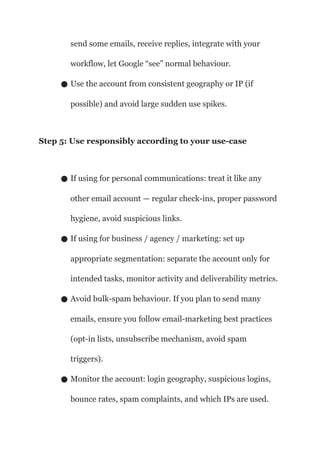 send some emails, receive replies, integrate with your
workflow, let Google “see” normal behaviour.
● Use the account from consistent geography or IP (if
possible) and avoid large sudden use spikes.
Step 5: Use responsibly according to your use-case
● If using for personal communications: treat it like any
other email account — regular check-ins, proper password
hygiene, avoid suspicious links.
● If using for business / agency / marketing: set up
appropriate segmentation: separate the account only for
intended tasks, monitor activity and deliverability metrics.
● Avoid bulk-spam behaviour. If you plan to send many
emails, ensure you follow email-marketing best practices
(opt-in lists, unsubscribe mechanism, avoid spam
triggers).
● Monitor the account: login geography, suspicious logins,
bounce rates, spam complaints, and which IPs are used.
 