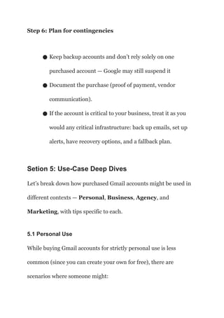 Step 6: Plan for contingencies
● Keep backup accounts and don’t rely solely on one
purchased account — Google may still suspend it
● Document the purchase (proof of payment, vendor
communication).
● If the account is critical to your business, treat it as you
would any critical infrastructure: back up emails, set up
alerts, have recovery options, and a fallback plan.
Setion 5: Use-Case Deep Dives
Let’s break down how purchased Gmail accounts might be used in
different contexts — Personal, Business, Agency, and
Marketing, with tips specific to each.
5.1 Personal Use
While buying Gmail accounts for strictly personal use is less
common (since you can create your own for free), there are
scenarios where someone might:
 