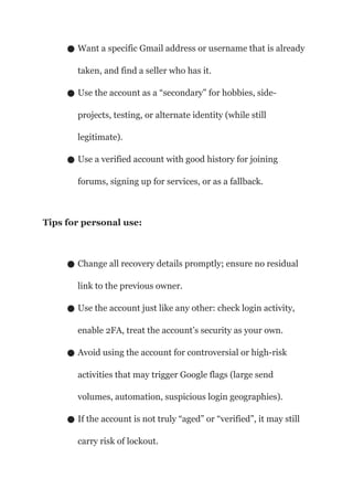 ● Want a specific Gmail address or username that is already
taken, and find a seller who has it.
● Use the account as a “secondary” for hobbies, side-
projects, testing, or alternate identity (while still
legitimate).
● Use a verified account with good history for joining
forums, signing up for services, or as a fallback.
Tips for personal use:
● Change all recovery details promptly; ensure no residual
link to the previous owner.
● Use the account just like any other: check login activity,
enable 2FA, treat the account’s security as your own.
● Avoid using the account for controversial or high-risk
activities that may trigger Google flags (large send
volumes, automation, suspicious login geographies).
● If the account is not truly “aged” or “verified”, it may still
carry risk of lockout.
 