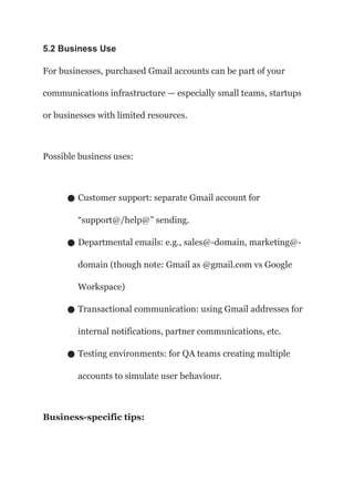 5.2 Business Use
For businesses, purchased Gmail accounts can be part of your
communications infrastructure — especially small teams, startups
or businesses with limited resources.
Possible business uses:
● Customer support: separate Gmail account for
“support@/help@” sending.
● Departmental emails: e.g., sales@-domain, marketing@-
domain (though note: Gmail as @gmail.com vs Google
Workspace)
● Transactional communication: using Gmail addresses for
internal notifications, partner communications, etc.
● Testing environments: for QA teams creating multiple
accounts to simulate user behaviour.
Business-specific tips:
 