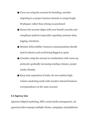 ● If you are using the account for branding, consider
migrating to a proper business domain or using Google
Workspace rather than relying on purchased
● Ensure the account aligns with your brand’s security and
compliance policies (especially regarding customer data,
logging, retention).
● Monitor deliverability: business communications should
land in inboxes and avoid being flagged as spam.
● Consider using the account in combination with warm-up
protocols: gradually increasing sending volumes, proper
sender identity.
● Keep clear separation of tasks: do not combine high-
volume marketing sends with sensitive internal business
correspondence on the same account.
5.3 Agency Use
Agencies (digital marketing, SEO, social-media management, ad
agencies) often manage multiple clients, campaigns and platforms.
 