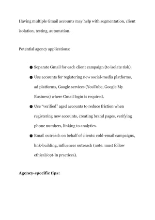 Having multiple Gmail accounts may help with segmentation, client
isolation, testing, automation.
Potential agency applications:
● Separate Gmail for each client campaign (to isolate risk).
● Use accounts for registering new social-media platforms,
ad platforms, Google services (YouTube, Google My
Business) where Gmail login is required.
● Use “verified” aged accounts to reduce friction when
registering new accounts, creating brand pages, verifying
phone numbers, linking to analytics.
● Email outreach on behalf of clients: cold-email campaigns,
link-building, influencer outreach (note: must follow
ethical/opt-in practices).
Agency-specific tips:
 