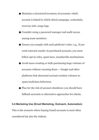 ● Maintain a structured inventory of accounts: which
account is linked to which client/campaign, credentials,
recovery info, usage logs.
● Consider using a password manager and audit access
among team members.
● Ensure you comply with each platform’s rules: e.g., if you
send outreach emails via purchased accounts, you must
follow opt-in rules, spam laws, unsubscribe mechanisms.
● Avoid mass-creating or bulk-purchasing huge volumes of
accounts without warming them — Google and other
platforms link abnormal account creation volumes to
spam/malicious behaviour.
● Plan for the risk of account shutdown: you should have
fallback accounts or alternative approaches for clients.
5.4 Marketing Use (Email Marketing, Outreach, Automation)
This is the scenario where buying Gmail accounts is most often
considered but also the riskiest.
 