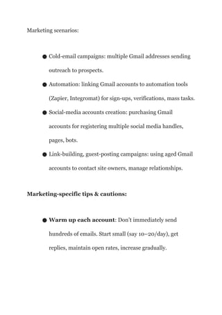 Marketing scenarios:
● Cold-email campaigns: multiple Gmail addresses sending
outreach to prospects.
● Automation: linking Gmail accounts to automation tools
(Zapier, Integromat) for sign-ups, verifications, mass tasks.
● Social-media accounts creation: purchasing Gmail
accounts for registering multiple social media handles,
pages, bots.
● Link-building, guest-posting campaigns: using aged Gmail
accounts to contact site owners, manage relationships.
Marketing-specific tips & cautions:
● Warm up each account: Don’t immediately send
hundreds of emails. Start small (say 10–20/day), get
replies, maintain open rates, increase gradually.
 