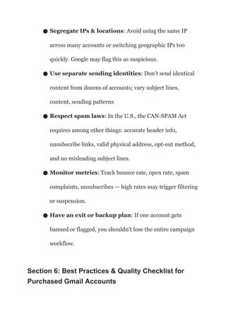 ● Segregate IPs & locations: Avoid using the same IP
across many accounts or switching geographic IPs too
quickly. Google may flag this as suspicious.
● Use separate sending identities: Don’t send identical
content from dozens of accounts; vary subject lines,
content, sending patterns
● Respect spam laws: In the U.S., the CAN-SPAM Act
requires among other things: accurate header info,
unsubscribe links, valid physical address, opt-out method,
and no misleading subject lines.
● Monitor metrics: Track bounce rate, open rate, spam
complaints, unsubscribes — high rates may trigger filtering
or suspension.
● Have an exit or backup plan: If one account gets
banned or flagged, you shouldn’t lose the entire campaign
workflow.
Section 6: Best Practices & Quality Checklist for
Purchased Gmail Accounts
 