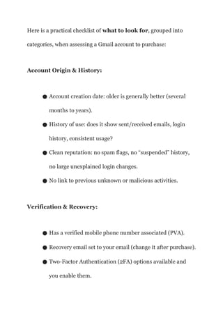 Here is a practical checklist of what to look for, grouped into
categories, when assessing a Gmail account to purchase:
Account Origin & History:
● Account creation date: older is generally better (several
months to years).
● History of use: does it show sent/received emails, login
history, consistent usage?
● Clean reputation: no spam flags, no “suspended” history,
no large unexplained login changes.
● No link to previous unknown or malicious activities.
Verification & Recovery:
● Has a verified mobile phone number associated (PVA).
● Recovery email set to your email (change it after purchase).
● Two-Factor Authentication (2FA) options available and
you enable them.
 