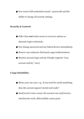 ● You receive full credentials (email + password) and the
ability to change all security settings.
Security & Control:
● Seller does not retain access to recovery options or
alternate login credentials.
● You change password and any linked devices immediately.
● Remove any unknown third-party apps/authorisations.
● Monitor account login activity (Google supports “Last
account activity” view).
Usage Suitability:
● Meets your use-case: e.g., if you need for email marketing,
does the account appear trusted and ready?
● Send/receive tests: ensure the account can send/receive,
attachments work, deliverability seems good.
 