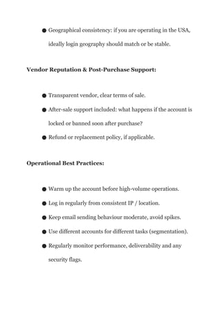 ● Geographical consistency: if you are operating in the USA,
ideally login geography should match or be stable.
Vendor Reputation & Post-Purchase Support:
● Transparent vendor, clear terms of sale.
● After-sale support included: what happens if the account is
locked or banned soon after purchase?
● Refund or replacement policy, if applicable.
Operational Best Practices:
● Warm up the account before high-volume operations.
● Log in regularly from consistent IP / location.
● Keep email sending behaviour moderate, avoid spikes.
● Use different accounts for different tasks (segmentation).
● Regularly monitor performance, deliverability and any
security flags.
 