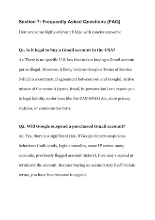 Section 7: Frequently Asked Questions (FAQ)
Here are some highly-relevant FAQs, with concise answers:
Q1. Is it legal to buy a Gmail account in the USA?
A1. There is no specific U.S. law that makes buying a Gmail account
per se illegal. However, it likely violates Google’s Terms of Service
(which is a contractual agreement between you and Google). Active
misuse of the account (spam, fraud, impersonation) can expose you
to legal liability under laws like the CAN-SPAM Act, state privacy
statutes, or common-law torts.
Q2. Will Google suspend a purchased Gmail account?
A2. Yes, there is a significant risk. If Google detects suspicious
behaviour (bulk sends, login anomalies, same IP across many
accounts, previously flagged account history), they may suspend or
terminate the account. Because buying an account may itself violate
terms, you have less recourse to appeal.
 