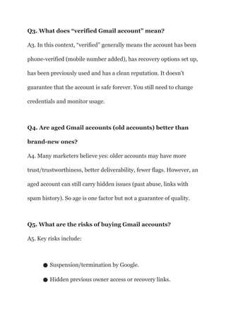 Q3. What does “verified Gmail account” mean?
A3. In this context, “verified” generally means the account has been
phone-verified (mobile number added), has recovery options set up,
has been previously used and has a clean reputation. It doesn’t
guarantee that the account is safe forever. You still need to change
credentials and monitor usage.
Q4. Are aged Gmail accounts (old accounts) better than
brand-new ones?
A4. Many marketers believe yes: older accounts may have more
trust/trustworthiness, better deliverability, fewer flags. However, an
aged account can still carry hidden issues (past abuse, links with
spam history). So age is one factor but not a guarantee of quality.
Q5. What are the risks of buying Gmail accounts?
A5. Key risks include:
● Suspension/termination by Google.
● Hidden previous owner access or recovery links.
 