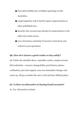 ● Poor deliverability due to hidden spam flags or bad
reputation.
● Legal/regulatory risk if used for spam, impersonation or
other prohibited uses.
● Security risk: account may already be compromised, or the
seller may retain access.
● Loss of business continuity if account is shut down and
critical to your operations.
Q6. How do I choose a good vendor or buy safely?
A6. Follow the checklist above: reputable vendor, sample account,
full credentials + recovery changeability, good history, phone-
verification, post-sale support, your own immediate changes and
warm-up. Always consider the cost vs risk and have fallback plans.
Q7. Is there an alternative to buying Gmail accounts?
A7. Yes. Alternatives include:
 