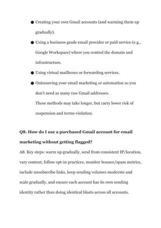 ● Creating your own Gmail accounts (and warming them up
gradually).
● Using a business-grade email provider or paid service (e.g.,
Google Workspace) where you control the domain and
infrastructure.
● Using virtual mailboxes or forwarding services.
● Outsourcing your email marketing or automation so you
don’t need as many raw Gmail addresses.
These methods may take longer, but carry lower risk of
suspension and terms-violation.
Q8. How do I use a purchased Gmail account for email
marketing without getting flagged?
A8. Key steps: warm up gradually, send from consistent IP/location,
vary content, follow opt-in practices, monitor bounce/spam metrics,
include unsubscribe links, keep sending volumes moderate and
scale gradually, and ensure each account has its own sending
identity rather than doing identical blasts across all accounts.
 