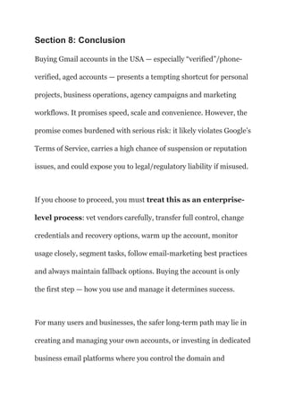 Section 8: Conclusion
Buying Gmail accounts in the USA — especially “verified”/phone-
verified, aged accounts — presents a tempting shortcut for personal
projects, business operations, agency campaigns and marketing
workflows. It promises speed, scale and convenience. However, the
promise comes burdened with serious risk: it likely violates Google’s
Terms of Service, carries a high chance of suspension or reputation
issues, and could expose you to legal/regulatory liability if misused.
If you choose to proceed, you must treat this as an enterprise-
level process: vet vendors carefully, transfer full control, change
credentials and recovery options, warm up the account, monitor
usage closely, segment tasks, follow email-marketing best practices
and always maintain fallback options. Buying the account is only
the first step — how you use and manage it determines success.
For many users and businesses, the safer long-term path may lie in
creating and managing your own accounts, or investing in dedicated
business email platforms where you control the domain and
 