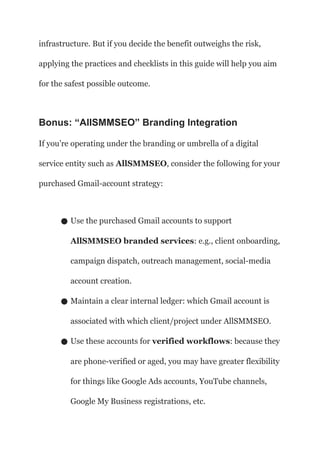 infrastructure. But if you decide the benefit outweighs the risk,
applying the practices and checklists in this guide will help you aim
for the safest possible outcome.
Bonus: “AllSMMSEO” Branding Integration
If you’re operating under the branding or umbrella of a digital
service entity such as AllSMMSEO, consider the following for your
purchased Gmail-account strategy:
● Use the purchased Gmail accounts to support
AllSMMSEO branded services: e.g., client onboarding,
campaign dispatch, outreach management, social-media
account creation.
● Maintain a clear internal ledger: which Gmail account is
associated with which client/project under AllSMMSEO.
● Use these accounts for verified workflows: because they
are phone-verified or aged, you may have greater flexibility
for things like Google Ads accounts, YouTube channels,
Google My Business registrations, etc.
 