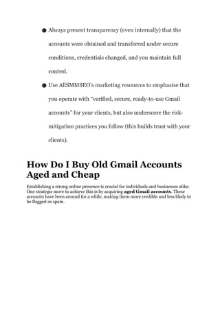 ● Always present transparency (even internally) that the
accounts were obtained and transferred under secure
conditions, credentials changed, and you maintain full
control.
● Use AllSMMSEO’s marketing resources to emphasise that
you operate with “verified, secure, ready-to-use Gmail
accounts” for your clients, but also underscore the risk-
mitigation practices you follow (this builds trust with your
clients).
How Do I Buy Old Gmail Accounts
Aged and Cheap
Establishing a strong online presence is crucial for individuals and businesses alike.
One strategic move to achieve this is by acquiring aged Gmail accounts. These
accounts have been around for a while, making them more credible and less likely to
be flagged as spam.
 