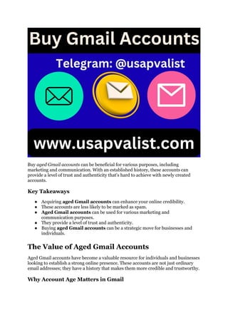 Buy aged Gmail accounts can be beneficial for various purposes, including
marketing and communication. With an established history, these accounts can
provide a level of trust and authenticity that's hard to achieve with newly created
accounts.
Key Takeaways
● Acquiring aged Gmail accounts can enhance your online credibility.
● These accounts are less likely to be marked as spam.
● Aged Gmail accounts can be used for various marketing and
communication purposes.
● They provide a level of trust and authenticity.
● Buying aged Gmail accounts can be a strategic move for businesses and
individuals.
The Value of Aged Gmail Accounts
Aged Gmail accounts have become a valuable resource for individuals and businesses
looking to establish a strong online presence. These accounts are not just ordinary
email addresses; they have a history that makes them more credible and trustworthy.
Why Account Age Matters in Gmail
 