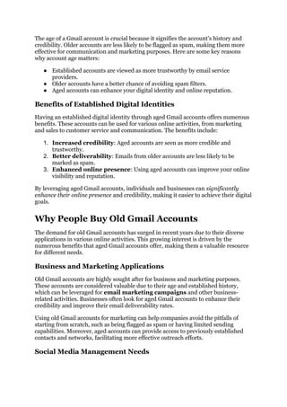 The age of a Gmail account is crucial because it signifies the account's history and
credibility. Older accounts are less likely to be flagged as spam, making them more
effective for communication and marketing purposes. Here are some key reasons
why account age matters:
● Established accounts are viewed as more trustworthy by email service
providers.
● Older accounts have a better chance of avoiding spam filters.
● Aged accounts can enhance your digital identity and online reputation.
Benefits of Established Digital Identities
Having an established digital identity through aged Gmail accounts offers numerous
benefits. These accounts can be used for various online activities, from marketing
and sales to customer service and communication. The benefits include:
1. Increased credibility: Aged accounts are seen as more credible and
trustworthy.
2. Better deliverability: Emails from older accounts are less likely to be
marked as spam.
3. Enhanced online presence: Using aged accounts can improve your online
visibility and reputation.
By leveraging aged Gmail accounts, individuals and businesses can significantly
enhance their online presence and credibility, making it easier to achieve their digital
goals.
Why People Buy Old Gmail Accounts
The demand for old Gmail accounts has surged in recent years due to their diverse
applications in various online activities. This growing interest is driven by the
numerous benefits that aged Gmail accounts offer, making them a valuable resource
for different needs.
Business and Marketing Applications
Old Gmail accounts are highly sought after for business and marketing purposes.
These accounts are considered valuable due to their age and established history,
which can be leveraged for email marketing campaigns and other business-
related activities. Businesses often look for aged Gmail accounts to enhance their
credibility and improve their email deliverability rates.
Using old Gmail accounts for marketing can help companies avoid the pitfalls of
starting from scratch, such as being flagged as spam or having limited sending
capabilities. Moreover, aged accounts can provide access to previously established
contacts and networks, facilitating more effective outreach efforts.
Social Media Management Needs
 