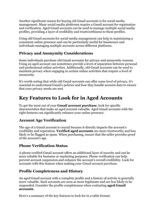 Another significant reason for buying old Gmail accounts is for social media
management. Many social media platforms require a Gmail account for registration
and verification. Aged Gmail accounts can be used to manage multiple social media
profiles, providing a layer of credibility and trustworthiness to these profiles.
Using old Gmail accounts for social media management can help in maintaining a
consistent online presence and can be particularly useful for businesses and
individuals managing multiple accounts across different platforms.
Privacy and Anonymity Considerations
Some individuals purchase old Gmail accounts for privacy and anonymity reasons.
Using an aged account can sometimes provide a level of separation between personal
and professional online activities. Additionally, old Gmail accounts can be used to
maintain privacy when engaging in certain online activities that require a level of
anonymity.
It's worth noting that while old Gmail accounts can offer some level of privacy, it's
essential to understand Gmail's policies and how they handle account data to ensure
that your privacy needs are met.
Key Features to Look for in Aged Accounts
To get the most out of your Gmail account purchase, look for specific
characteristics that make an aged account valuable. Aged Gmail accounts with the
right features can significantly enhance your online presence.
Account Age Verification
The age of a Gmail account is crucial because it directly impacts the account's
credibility and reputation. Verified aged accounts are more trustworthy and less
likely to be flagged as spam. When purchasing, ensure that the seller provides proof
of the account's age.
Phone Verification Status
A phone-verified Gmail account offers an additional layer of security and can be
more reliable for business or marketing purposes. Phone verification can help
prevent account suspension and enhance the account's overall credibility. Look for
accounts with this feature when making your Gmail account purchase.
Profile Completeness and History
An aged Gmail account with a complete profile and a history of activity is generally
more valuable. Such accounts are seen as more legitimate and are less likely to be
suspended. Consider the profile completeness when evaluating aged Gmail
accounts.
Here's a summary of the key features to look for in a table format:
 